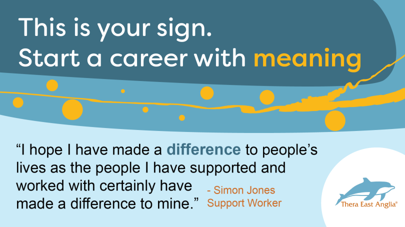 A graphic with text saying: This is your sign. Start a career with meaning. 

"I hope I have made a difference to people's lives as the people I have supported and worked with certainly have made a difference to mine." Quote by Support Worker in Thera East Anglia.

