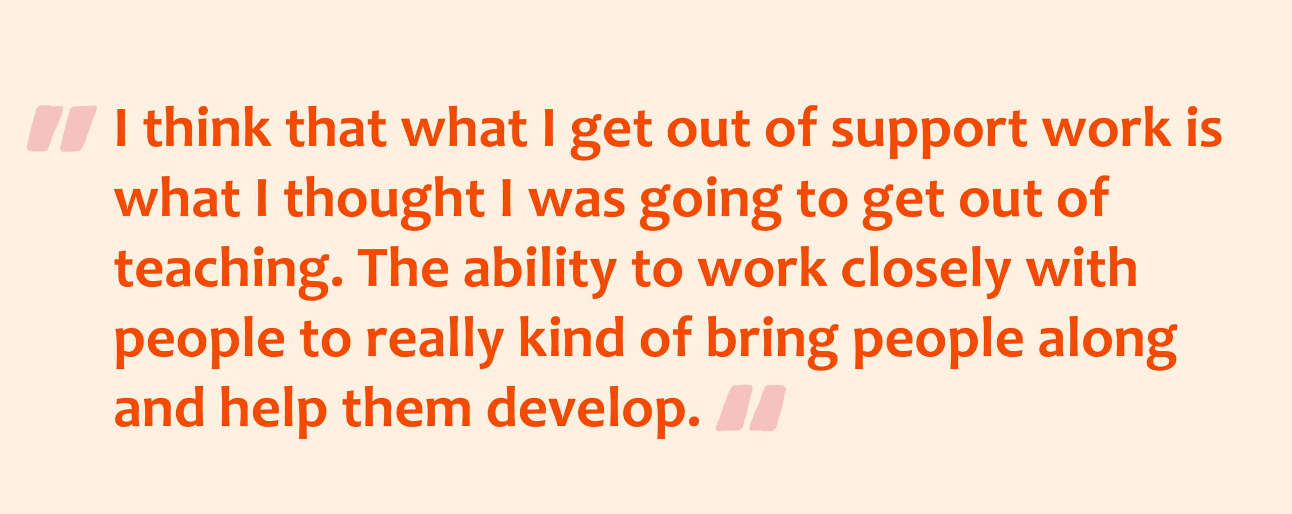 Pink quotation marks with orange text overlay that reads: I think that what I get out of support work is what I thought I was going to get out of teaching. The ability to work closely with people to really kind of bring people along and help them develop.