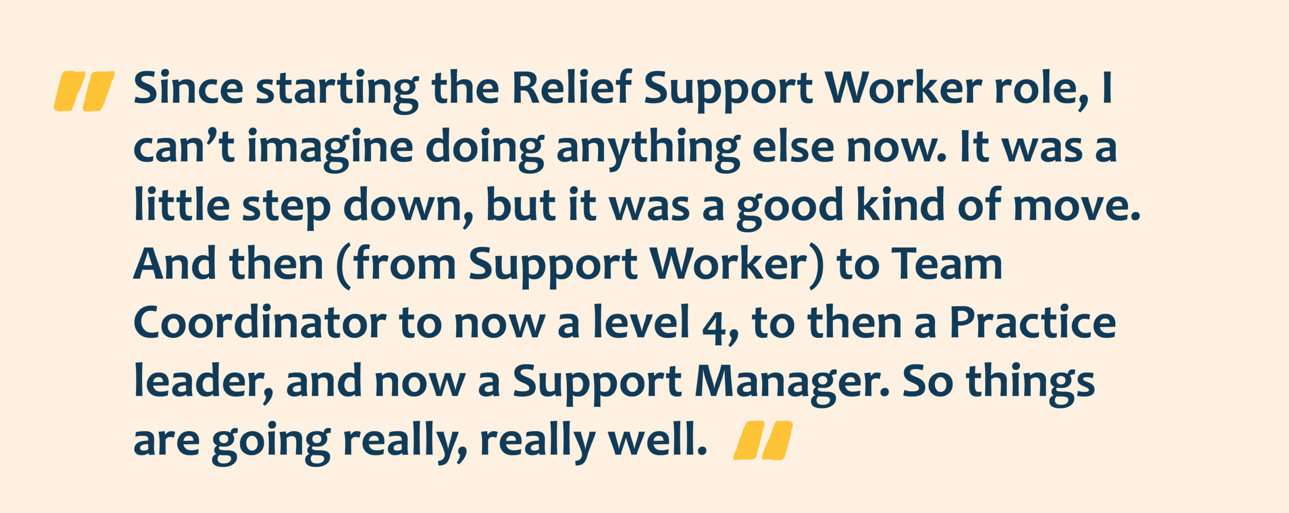 Yellow quotation marks with navy text overlay that reads: Since starting the Relief Support Worker role, I can’t imagine doing anything else now. It was a
little step down, but it was a good kind of move. And then (from Support Worker) to Team Coordinator to now a level 4, to then a Practice leader, and now a Support Manager. So things are going really, really well.