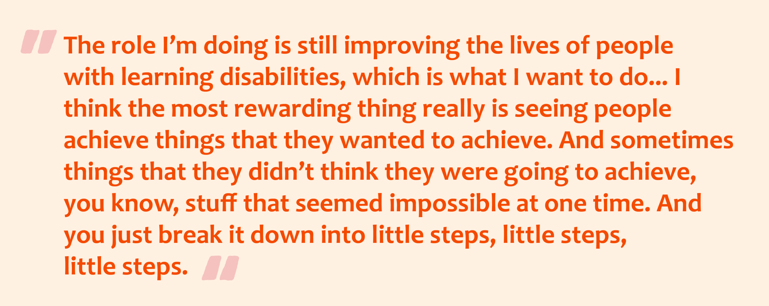 Pink quotation marks with orange text overlay that reads: The role I’m doing is still improving the lives of people with learning disabilities, which is what I want to do... I think the most rewarding thing really is seeing people achieve things that they wanted to achieve. And sometimes things that they didn’t think they were going to achieve, you know, stuff that seemed impossible at one time. And you just break it down into little steps, little steps, little steps.