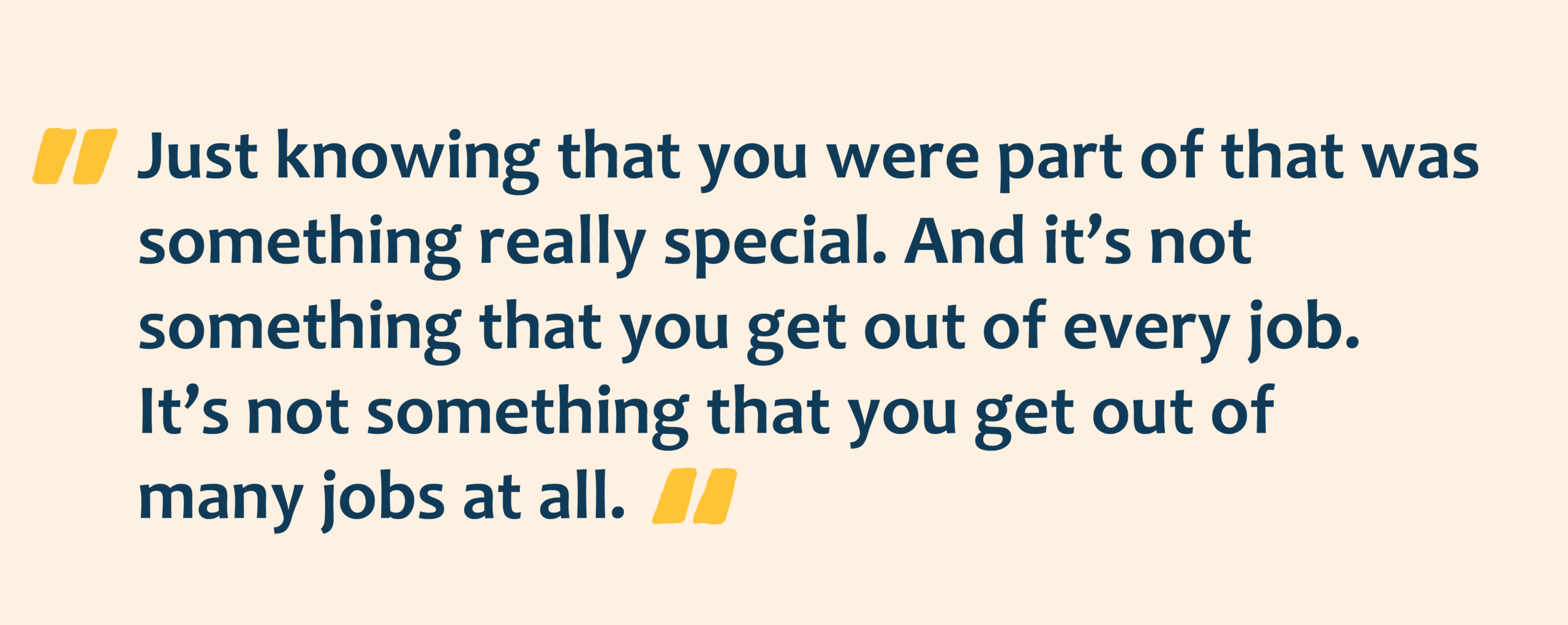 Yellow quotation marks with navy text overlay that reads: Just knowing that you were part of that was something really special. And it’s not something that you get out of every job. It’s not something that you get out of many jobs at all.