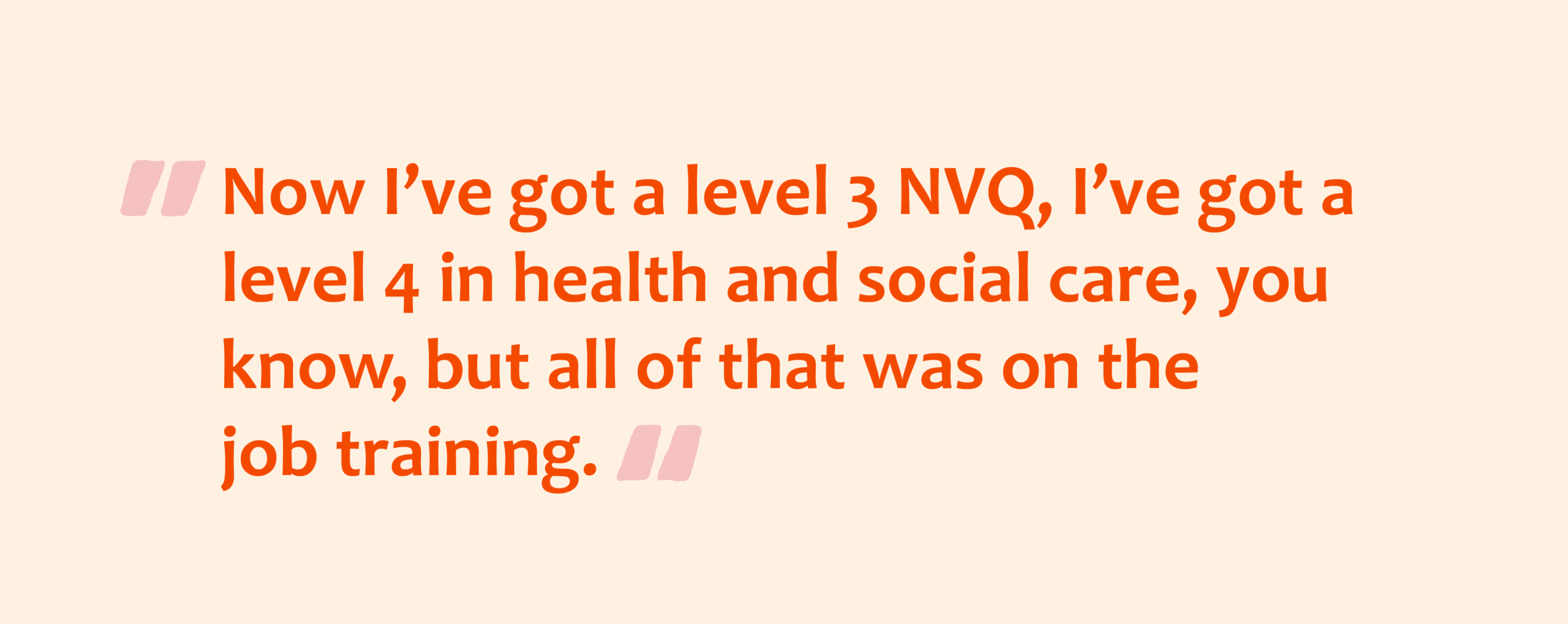 Pink quotation marks with orange text overlay that reads: Now I’ve got a level 3 NVQ, I’ve got a level 4 in health and social care, you know, but all of that was on the job training.