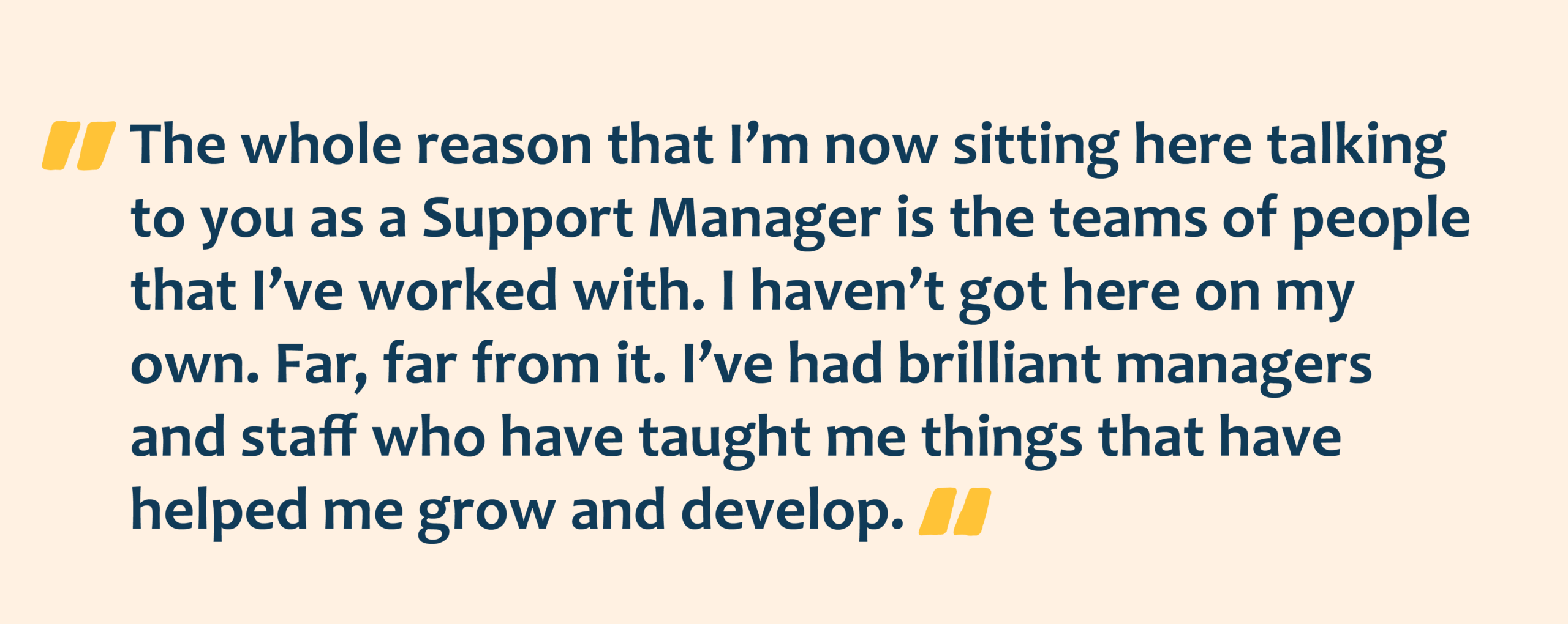 Yellow quotation marks with navy text overlay that reads: The whole reason that I’m now sitting here talking to you as a Support Manager is the teams of people
that I’ve worked with. I haven’t got here on my own. Far, far from it. I’ve had brilliant managers and staff who have taught me things that have helped me grow and develop.