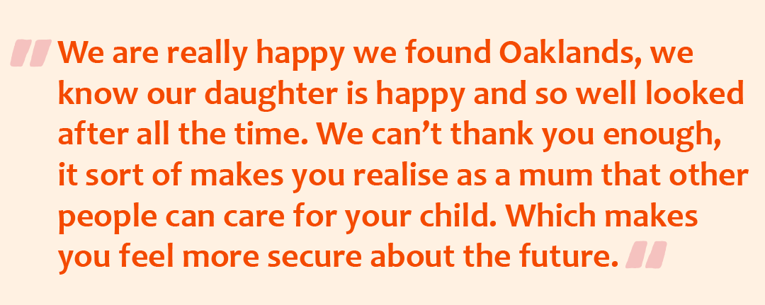 Quote graphic with the quote: We are really happy we found Oaklands, we know our daughter is happy and so well looked after all the time. We can’t thank you enough, it sort of makes you realise as a mum that other people can care for your child. Which makes you feel more secure about the future.