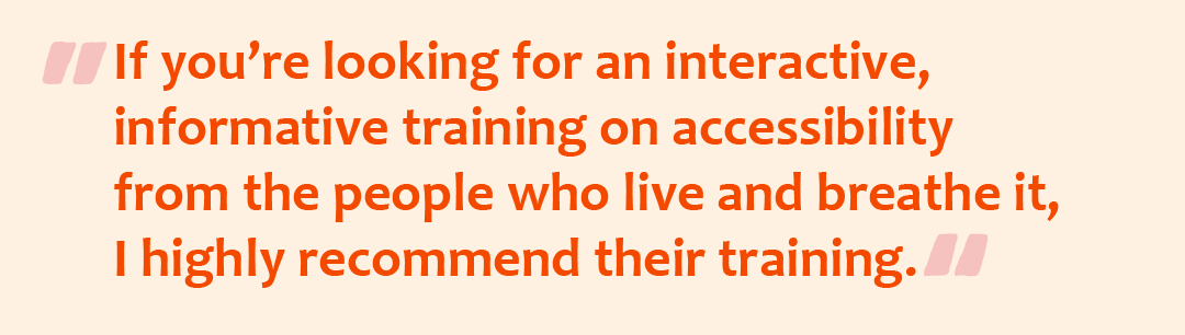 Quote graphic with the quote: If you’re looking for an interactive, informative training on accessibility from the people who live and breathe it, I highly recommend their training.