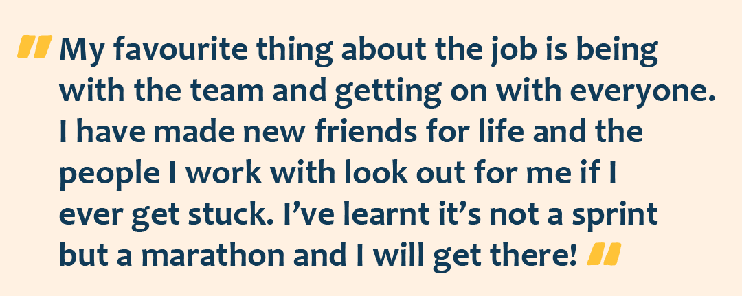 A graphic with the quote: "My favourite thing about the job is being with the team and getting on with everyone. I have made new friends for life and the people I work with look out for me if I ever get stuck. I’ve learnt it’s not a sprint but a marathon and I will get there!"