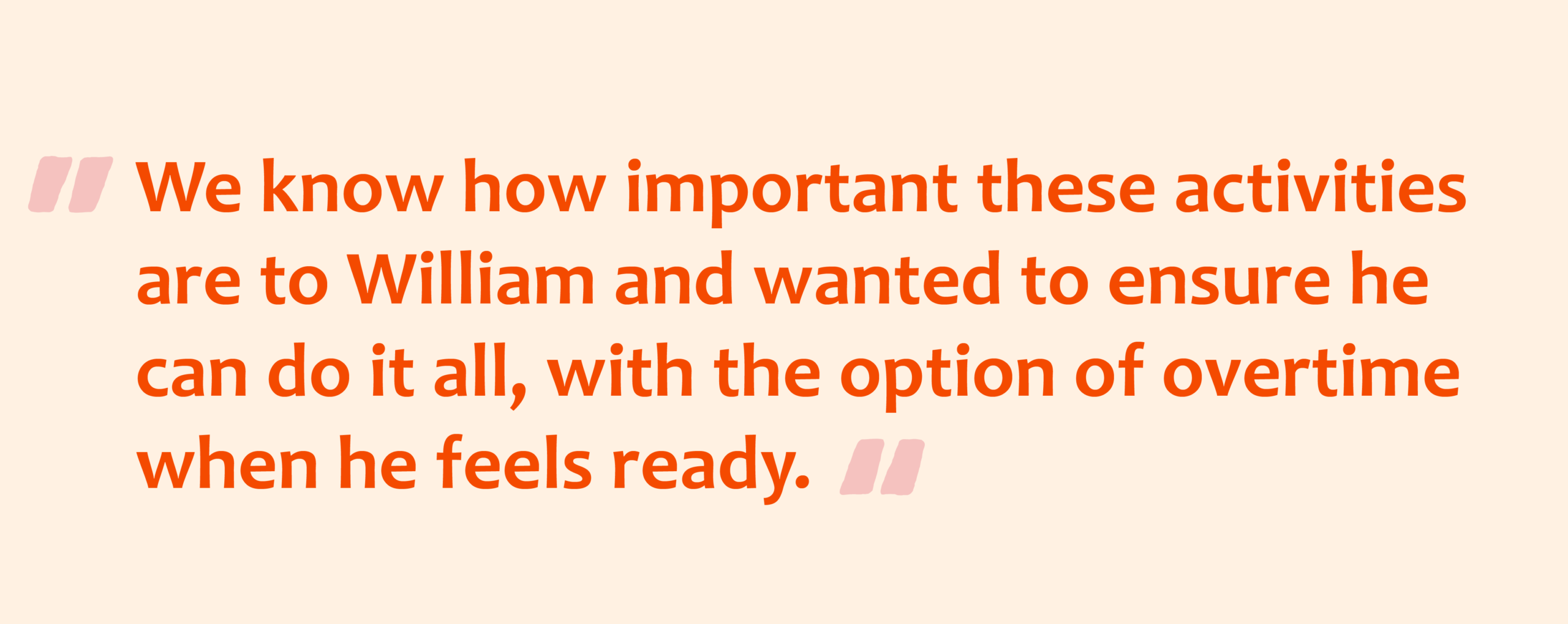 Orange text with pink quotation marks that reads: We know how important these activities are to William and wanted to ensure he can do it all, with the option of overtime when he feels ready.