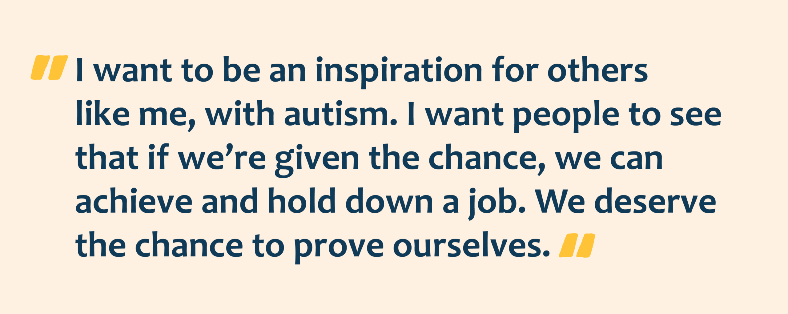 Navy text with yellow quotation marks that reads: I want to be an inspiration for others like me, with autism. I want people to see that if we’re given the chance, we can achieve and hold down a job. We deserve the chance to prove ourselves.