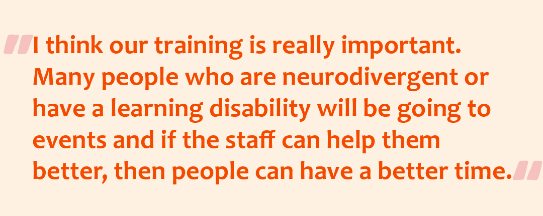 Quote graphic saying the quote: I think our training is really important. Many people who are neurodivergent or have a learning disability will be going to events and if the staff can help them better, then people can have a better time.