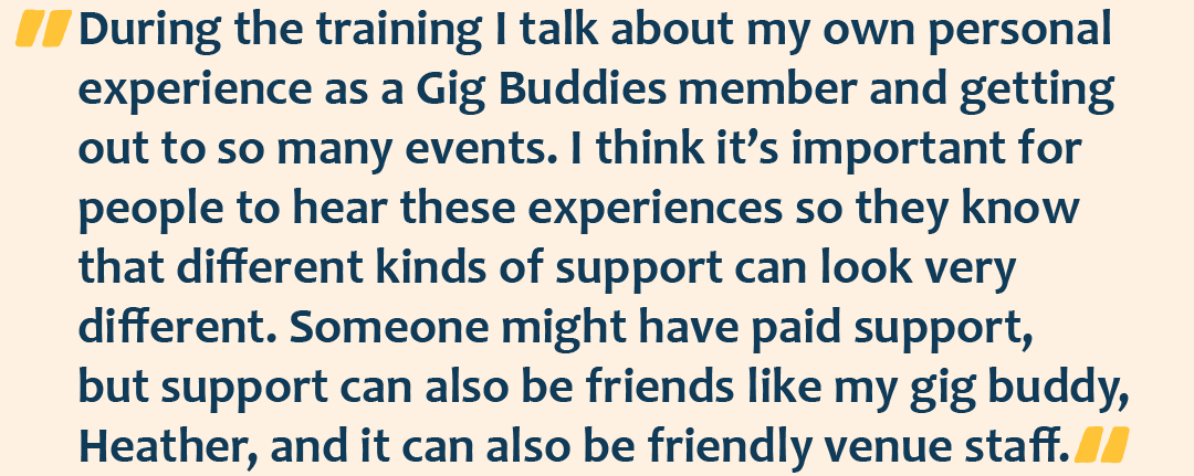 Quote graphic with the quote: During the training I talk about my own personal experience as a Gig Buddies member and getting out to so many events. I think it’s important for people to hear these experiences so they know that different kinds of support can look very different. Someone might have paid support, but support can also be friends like my gig buddy, Heather, and it can also be friendly venue staff.