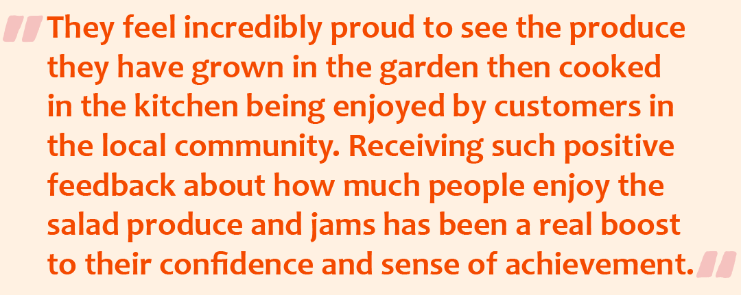 Quote graphic with the quote: They feel incredibly proud to see the produce they have grown in the garden then cooked in the kitchen being enjoyed by customers in the local community. Receiving such positive feedback about how much people enjoy the salad produce and Jams has been a real boost to their confidence and sense of achievement.