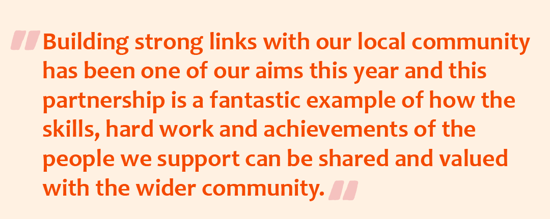 Quote with the quote graphic: Building strong links with our local community has been one of our aims this year and this partnership is a fantastic example of how the skills, hard work and achievements of the people we support can be shared and valued with the wider community.